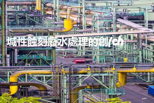 堿性蝕刻廢水處理的創(chuàng)新技術(shù)與以后展望？